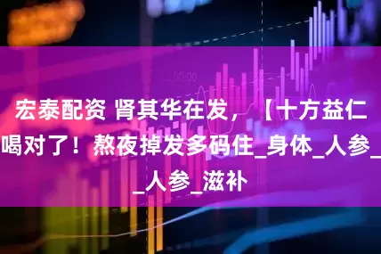 宏泰配资 肾其华在发，【十方益仁茶】喝对了！熬夜掉发多码住_身体_人参_滋补