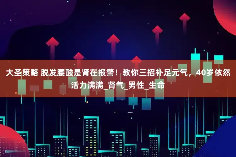 大圣策略 脱发腰酸是肾在报警！教你三招补足元气，40岁依然活力满满_肾气_男性_生命