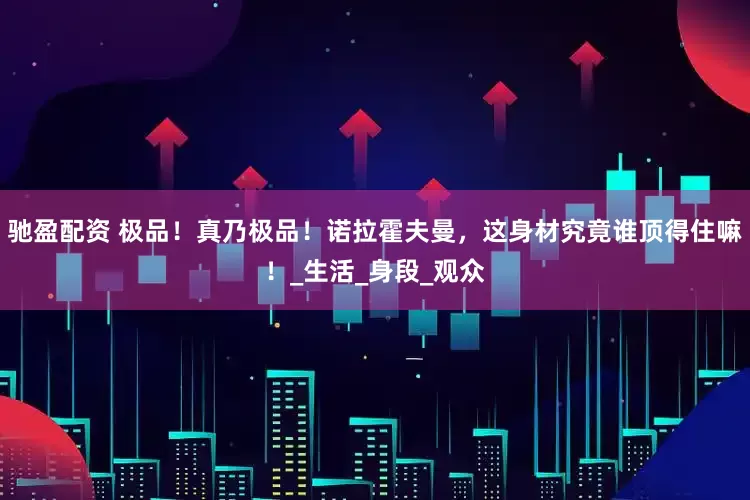 驰盈配资 极品！真乃极品！诺拉霍夫曼，这身材究竟谁顶得住嘛！_生活_身段_观众