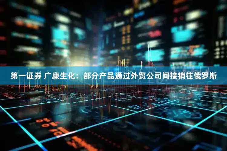第一证券 广康生化：部分产品通过外贸公司间接销往俄罗斯