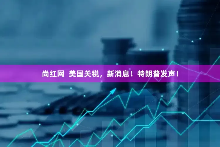 尚红网  美国关税，新消息！特朗普发声！