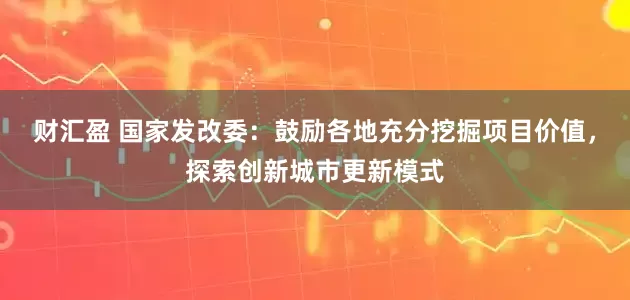 财汇盈 国家发改委：鼓励各地充分挖掘项目价值，探索创新城市更新模式