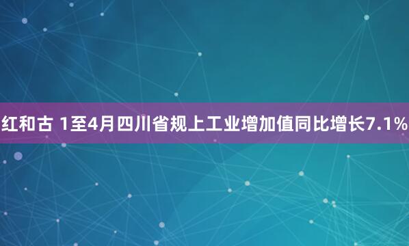 红和古 1至4月四川省规上工业增加值同比增长7.1%