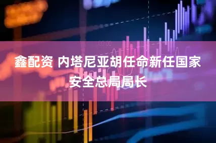 鑫配资 内塔尼亚胡任命新任国家安全总局局长