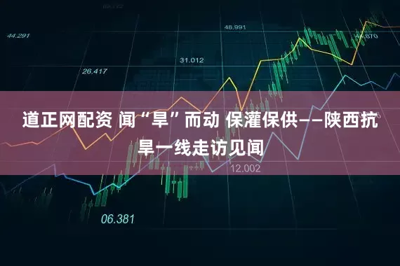 道正网配资 闻“旱”而动 保灌保供——陕西抗旱一线走访见闻
