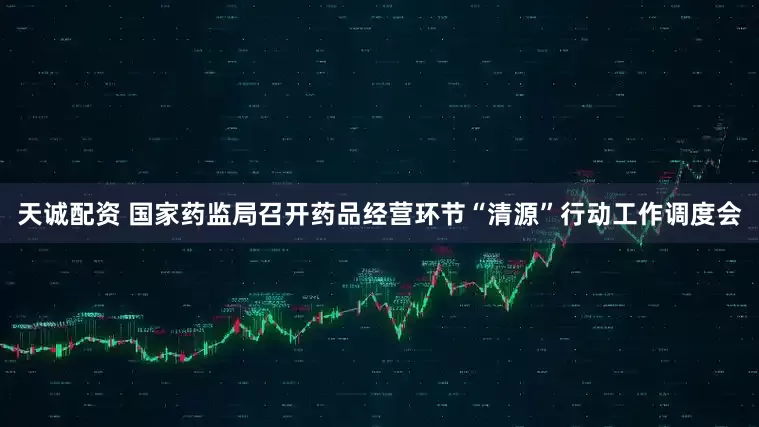 天诚配资 国家药监局召开药品经营环节“清源”行动工作调度会