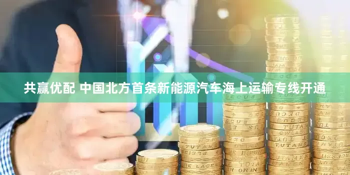 共赢优配 中国北方首条新能源汽车海上运输专线开通