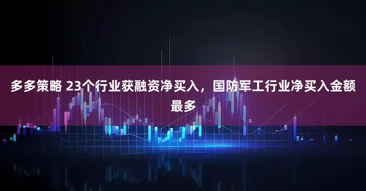 多多策略 23个行业获融资净买入，国防军工行业净买入金额最多