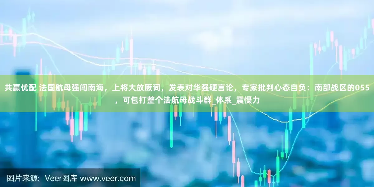 共赢优配 法国航母强闯南海，上将大放厥词，发表对华强硬言论，专家批判心态自负：南部战区的055，可包打整个法航母战斗群_体系_震慑力