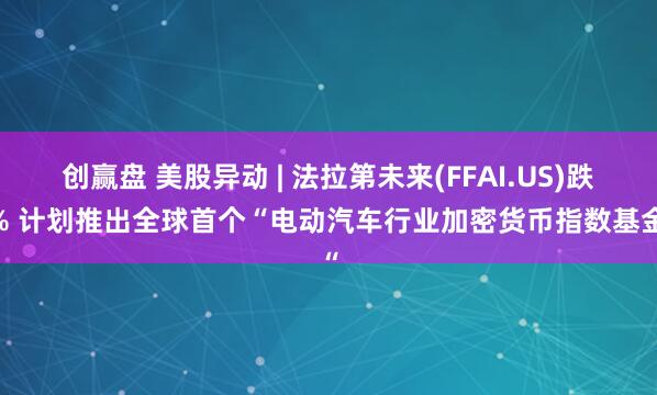 创赢盘 美股异动 | 法拉第未来(FFAI.US)跌9% 计划推出全球首个“电动汽车行业加密货币指数基金“