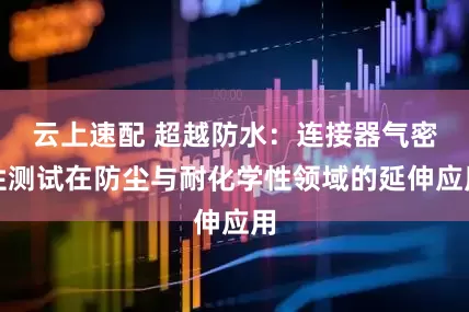 云上速配 超越防水：连接器气密性测试在防尘与耐化学性领域的延伸应用
