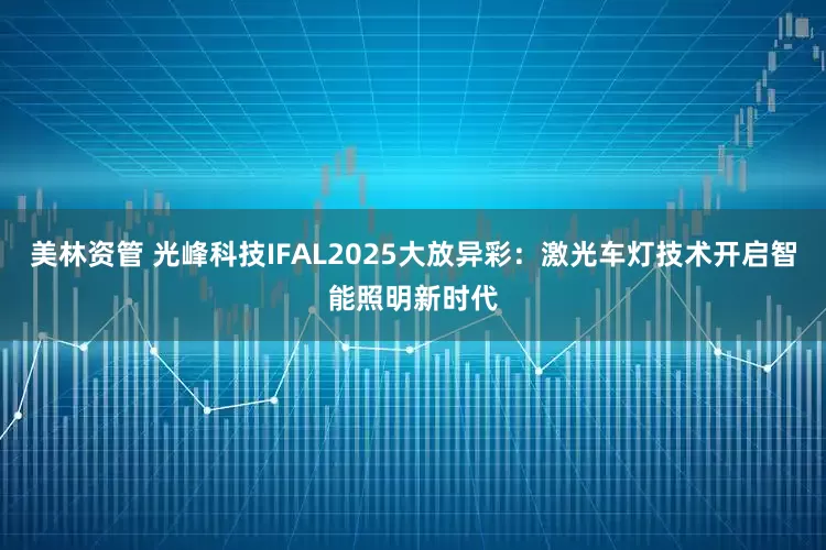 美林资管 光峰科技IFAL2025大放异彩：激光车灯技术开启智能照明新时代