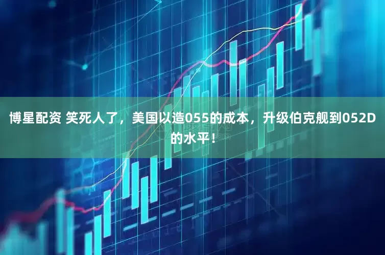 博星配资 笑死人了，美国以造055的成本，升级伯克舰到052D的水平！