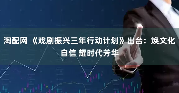 淘配网 《戏剧振兴三年行动计划》出台：焕文化自信 耀时代芳华