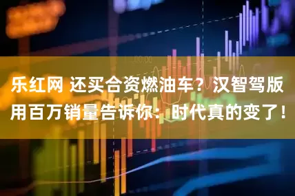 乐红网 还买合资燃油车？汉智驾版用百万销量告诉你：时代真的变了！