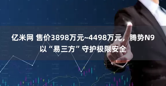 亿米网 售价3898万元~4498万元，腾势N9以“易三方”守护极限安全