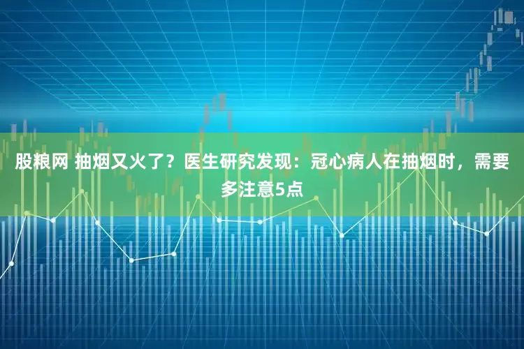 股粮网 抽烟又火了？医生研究发现：冠心病人在抽烟时，需要多注意5点